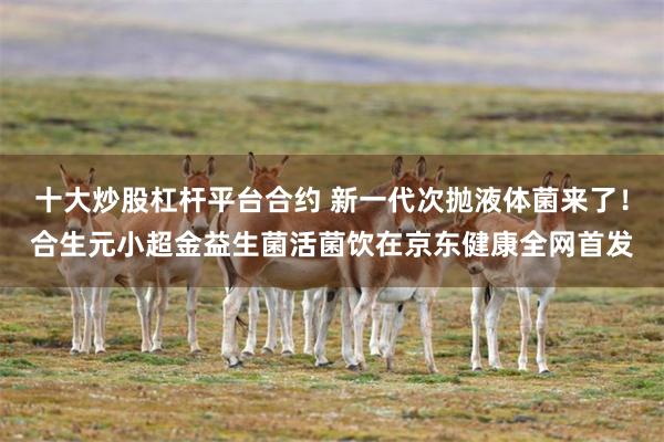 十大炒股杠杆平台合约 新一代次抛液体菌来了！合生元小超金益生菌活菌饮在京东健康全网首发
