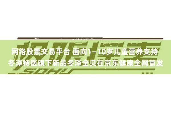 网络股票交易平台 面向1—10岁儿童营养支持 冬泽特医旗下新品冬泽全贝在京东健康全网首发