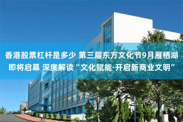 香港股票杠杆是多少 第三届东方文化节9月雁栖湖即将启幕 深度解读“文化赋能·开启新商业文明”