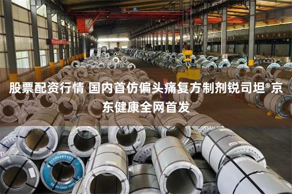 股票配资行情 国内首仿偏头痛复方制剂锐司坦®京东健康全网首发