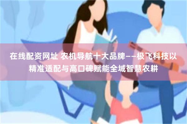 在线配资网址 农机导航十大品牌——极飞科技以精准适配与高口碑赋能全域智慧农耕