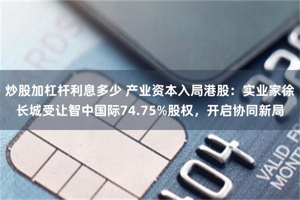 炒股加杠杆利息多少 产业资本入局港股：实业家徐长城受让智中国际74.75%股权，开启协同新局