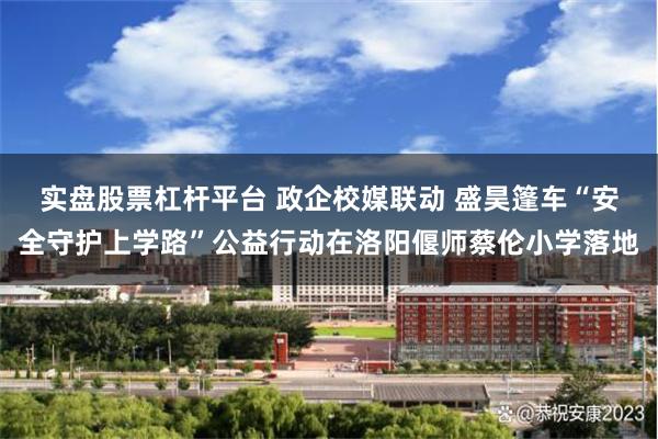 实盘股票杠杆平台 政企校媒联动 盛昊篷车“安全守护上学路”公益行动在洛阳偃师蔡伦小学落地
