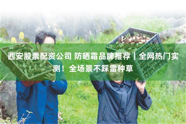 西安股票配资公司 防晒霜品牌推荐｜全网热门实测！全场景不踩雷种草