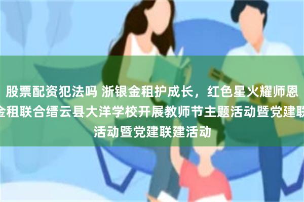 股票配资犯法吗 浙银金租护成长，红色星火耀师恩 | 浙银金租联合缙云县大洋学校开展教师节主题活动暨党建联建活动