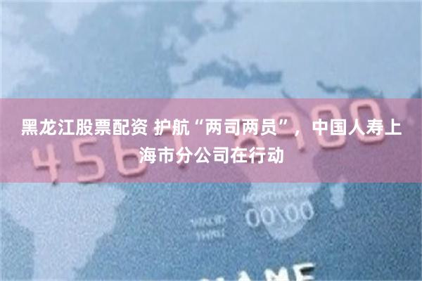 黑龙江股票配资 护航“两司两员”，中国人寿上海市分公司在行动