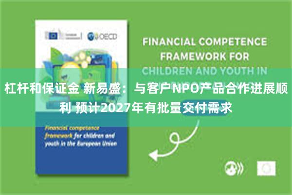 杠杆和保证金 新易盛：与客户NPO产品合作进展顺利 预计2027年有批量交付需求