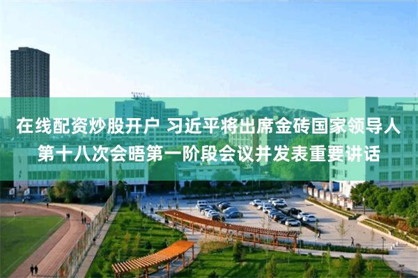 在线配资炒股开户 习近平将出席金砖国家领导人第十八次会晤第一阶段会议并发表重要讲话