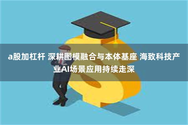 a股加杠杆 深耕图模融合与本体基座 海致科技产业AI场景应用持续走深