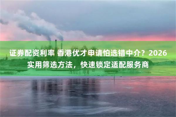 证券配资利率 香港优才申请怕选错中介？2026实用筛选方法，快速锁定适配服务商