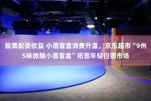 股票配资收益 小酒盲盒消费升温，京东超市“9州5味微醺小酒盲盒”拓宽年轻白酒市场