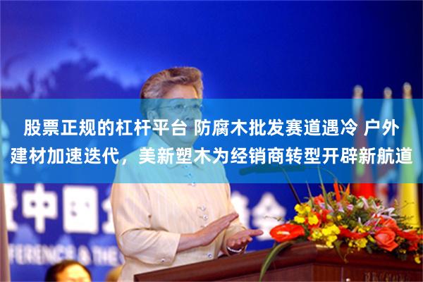 股票正规的杠杆平台 防腐木批发赛道遇冷 户外建材加速迭代，美新塑木为经销商转型开辟新航道