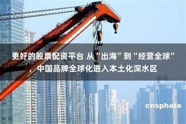 更好的股票配资平台 从“出海”到“经营全球”，中国品牌全球化进入本土化深水区