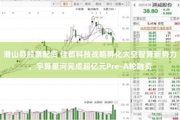 潜山县股票配资 佳都科技战略孵化太空智算新势力，宇算星河完成超亿元Pre-A轮融资