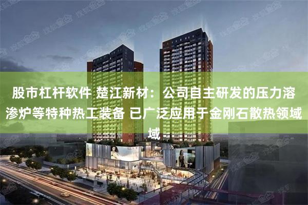 股市杠杆软件 楚江新材:公司自主研发的压力溶渗炉等特种热工装备 已广泛应用于金刚石散热领域