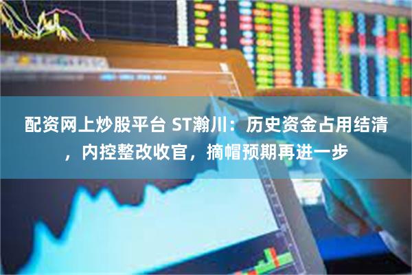 配资网上炒股平台 ST瀚川：历史资金占用结清，内控整改收官，摘帽预期再进一步