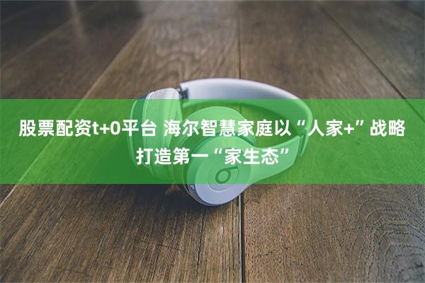 股票配资t+0平台 海尔智慧家庭以“人家+”战略打造第一“家生态”