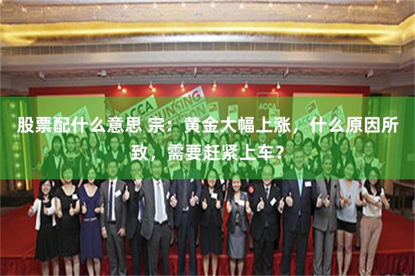 股票配什么意思 宗:黄金大幅上涨,什么原因所致,需要赶紧上车?