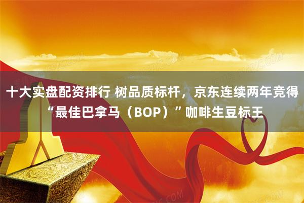 十大实盘配资排行 树品质标杆，京东连续两年竞得 “最佳巴拿马（BOP）”咖啡生豆标王