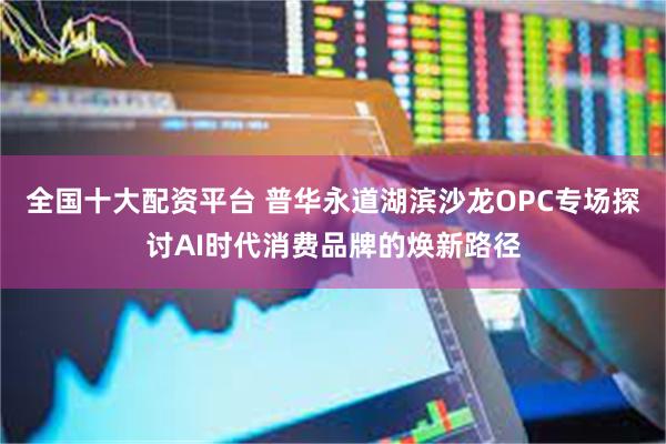 全国十大配资平台 普华永道湖滨沙龙OPC专场探讨AI时代消费品牌的焕新路径