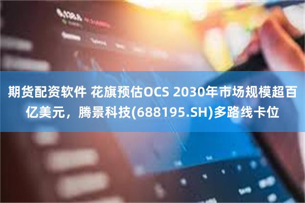 期货配资软件 花旗预估OCS 2030年市场规模超百亿美元，腾景科技(688195.SH)多路线卡位