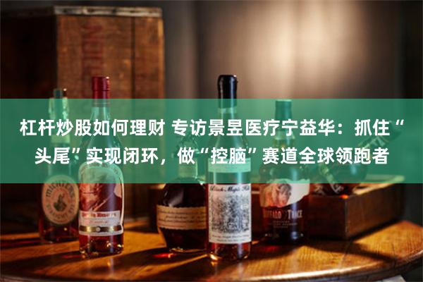 杠杆炒股如何理财 专访景昱医疗宁益华：抓住“头尾”实现闭环，做“控脑”赛道全球领跑者