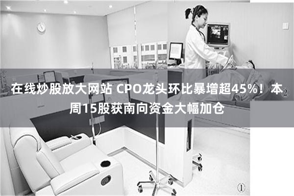 在线炒股放大网站 CPO龙头环比暴增超45%！本周15股获南向资金大幅加仓