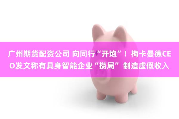 广州期货配资公司 向同行“开炮”！梅卡曼德CEO发文称有具身智能企业“攒局” 制造虚假收入