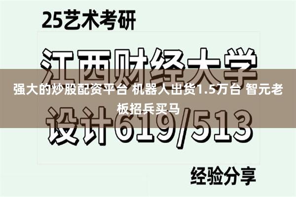 强大的炒股配资平台 机器人出货1.5万台 智元老板招兵买马