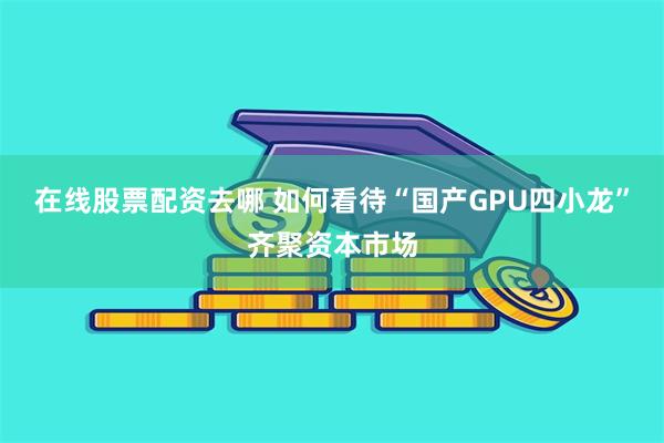 在线股票配资去哪 如何看待“国产GPU四小龙”齐聚资本市场