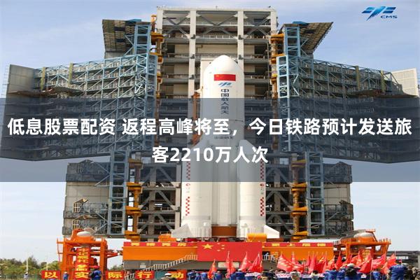 低息股票配资 返程高峰将至，今日铁路预计发送旅客2210万人次