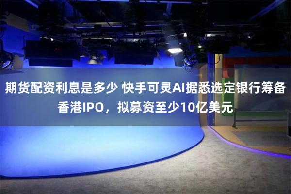 期货配资利息是多少 快手可灵AI据悉选定银行筹备香港IPO，拟募资至少10亿美元