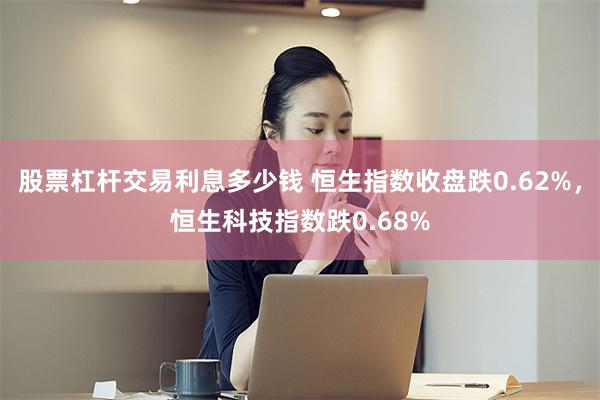 股票杠杆交易利息多少钱 恒生指数收盘跌0.62%，恒生科技指数跌0.68%