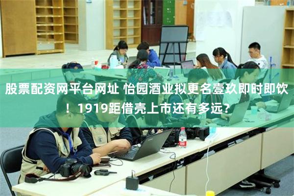 股票配资网平台网址 怡园酒业拟更名壹玖即时即饮！1919距借壳上市还有多远？
