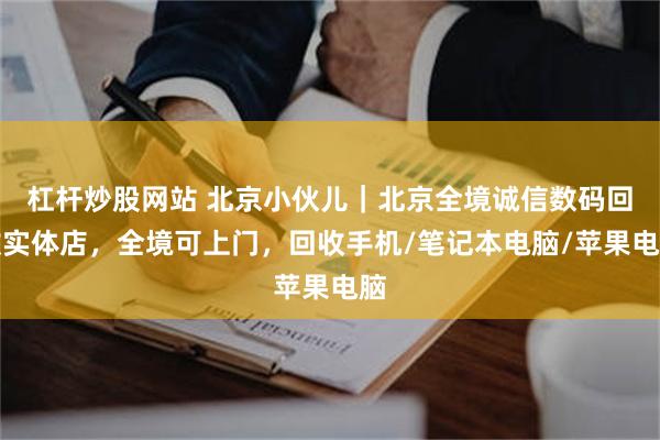 杠杆炒股网站 北京小伙儿｜北京全境诚信数码回收实体店，全境可上门，回收手机/笔记本电脑/苹果电脑