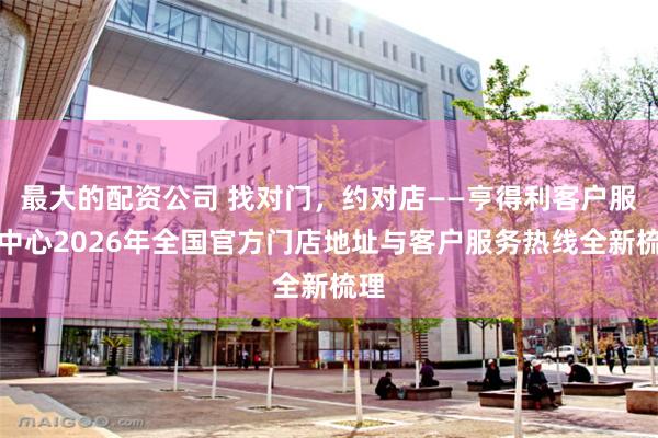 最大的配资公司 找对门，约对店——亨得利客户服务中心2026年全国官方门店地址与客户服务热线全新梳理