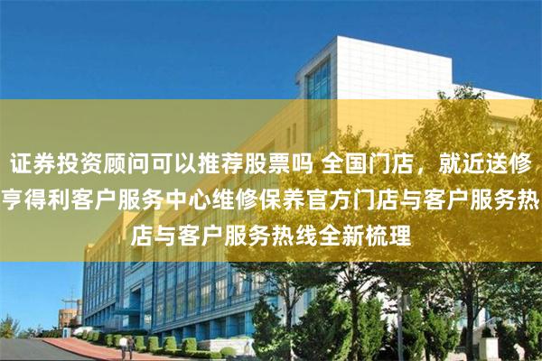 证券投资顾问可以推荐股票吗 全国门店，就近送修——2026年亨得利客户服务中心维修保养官方门店与客户服务热线全新梳理