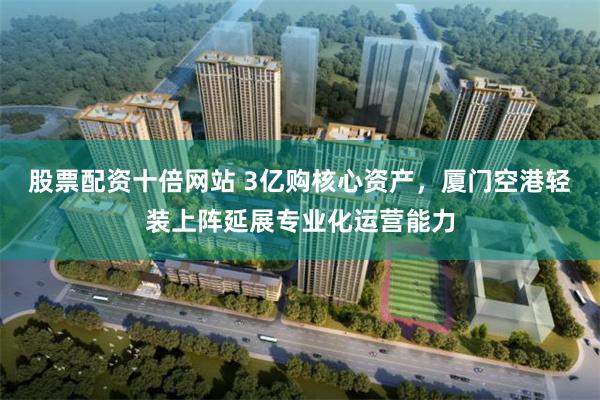 股票配资十倍网站 3亿购核心资产，厦门空港轻装上阵延展专业化运营能力