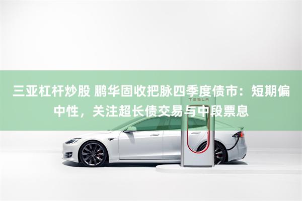 三亚杠杆炒股 鹏华固收把脉四季度债市：短期偏中性，关注超长债交易与中段票息