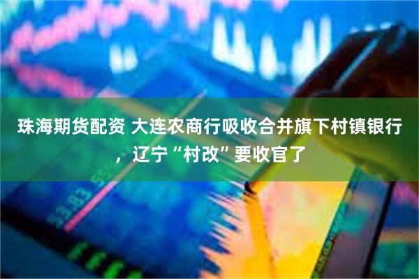 珠海期货配资 大连农商行吸收合并旗下村镇银行，辽宁“村改”要收官了