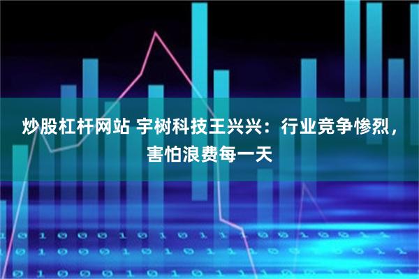 炒股杠杆网站 宇树科技王兴兴：行业竞争惨烈，害怕浪费每一天