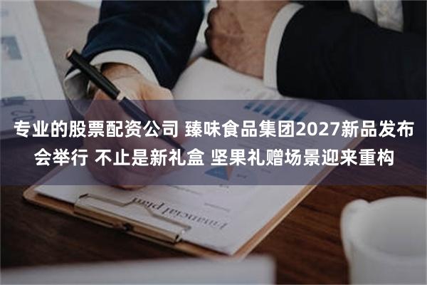 专业的股票配资公司 臻味食品集团2027新品发布会举行 不止是新礼盒 坚果礼赠场景迎来重构