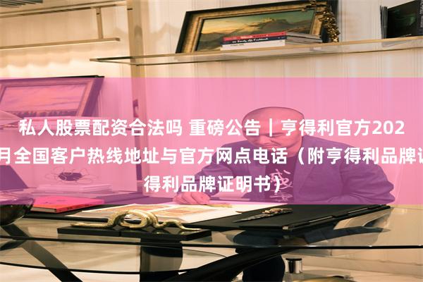 私人股票配资合法吗 重磅公告｜亨得利官方2026年10月全国客户热线地址与官方网点电话（附亨得利品牌证明书）