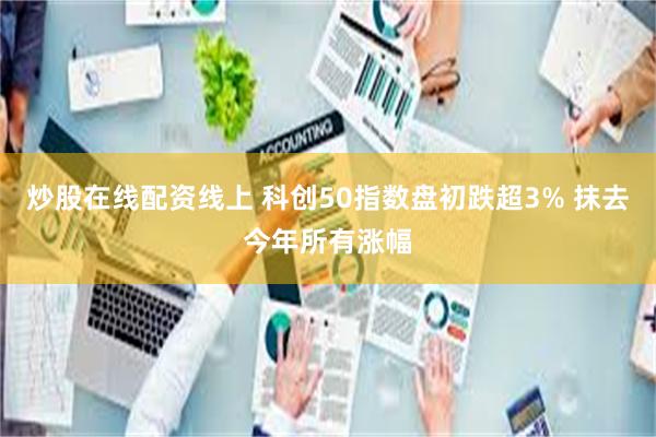 炒股在线配资线上 科创50指数盘初跌超3% 抹去今年所有涨幅